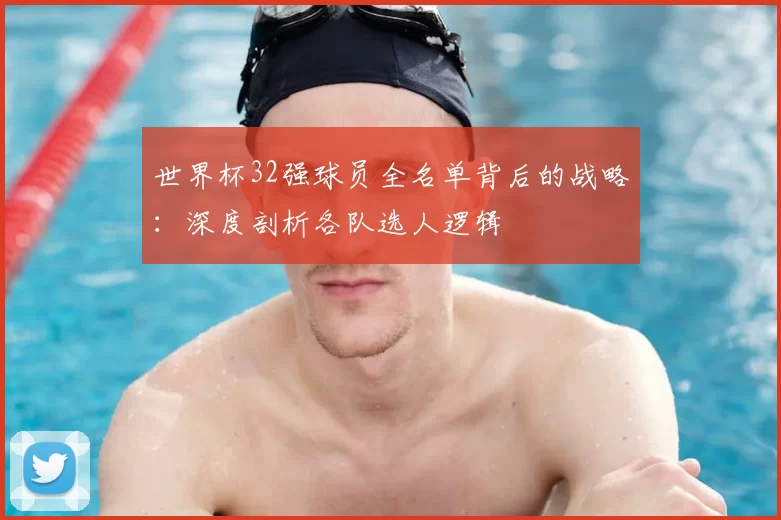 世界杯32强球员全名单背后的战略:深度剖析各队选人逻辑