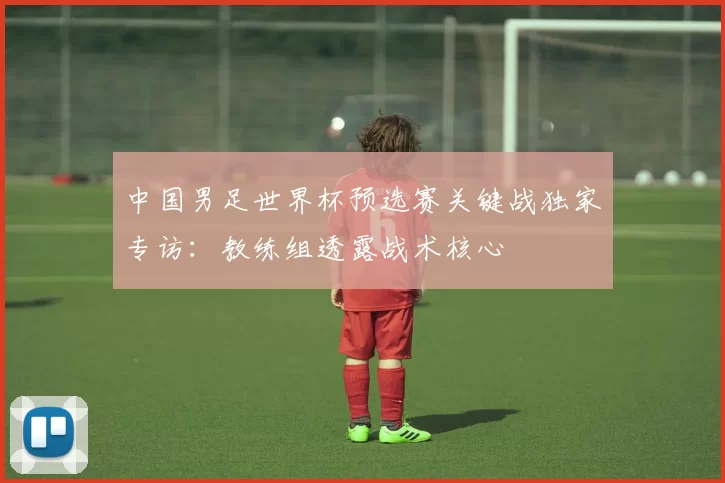中国男足世界杯预选赛关键战独家专访：教练组透露战术核心