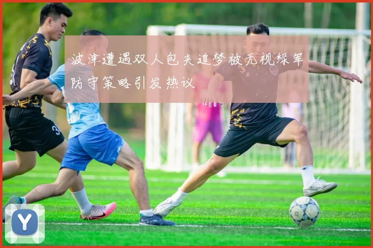 波津遭遇双人包夹追梦被无视绿军防守策略引发热议
