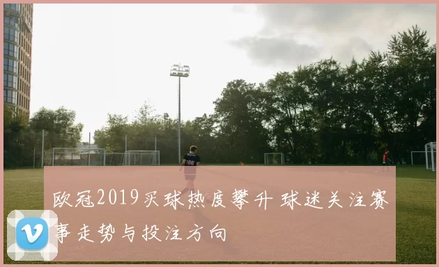 欧冠2019买球热度攀升 球迷关注赛事走势与投注方向
