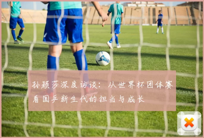孙颖莎深度访谈:从世界杯团体赛看国乒新生代的担当与成长