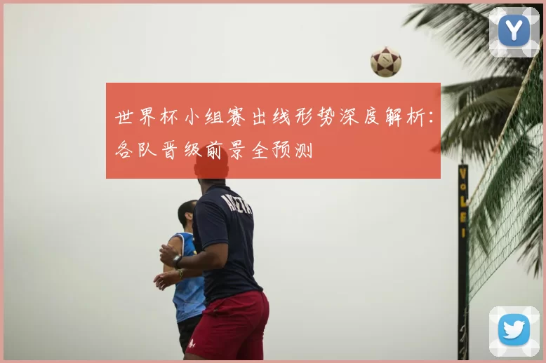 世界杯小组赛出线形势深度解析：各队晋级前景全预测