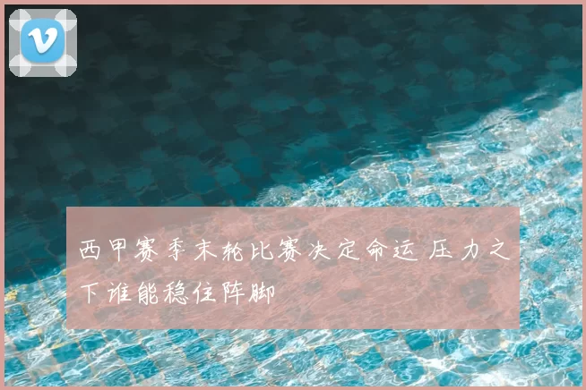 西甲赛季末轮比赛决定命运 压力之下谁能稳住阵脚