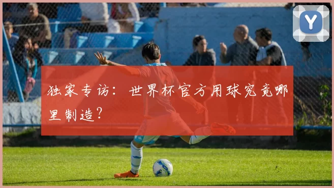 独家专访:世界杯官方用球究竟哪里制造?