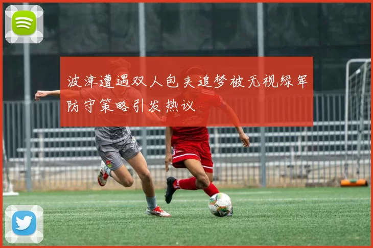 波津遭遇双人包夹追梦被无视绿军防守策略引发热议