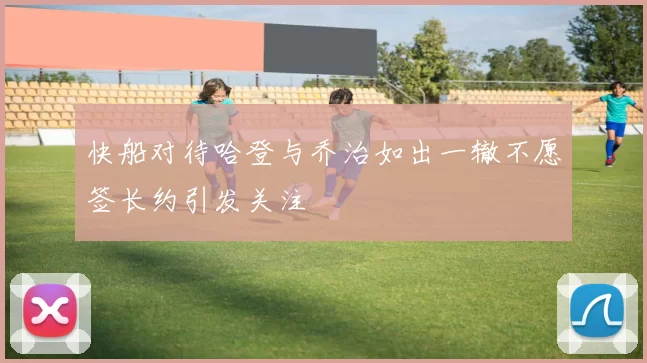 快船对待哈登与乔治如出一辙不愿签长约引发关注