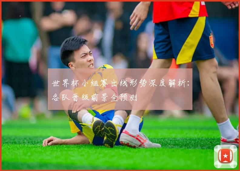世界杯小组赛出线形势深度解析：各队晋级前景全预测