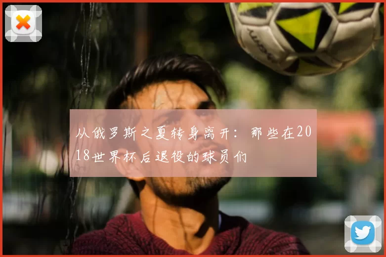 从俄罗斯之夏转身离开:那些在2018世界杯后退役的球员们