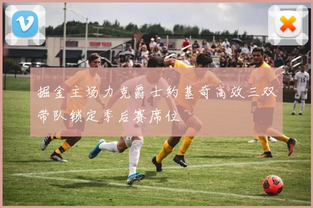 掘金主场力克爵士约基奇高效三双带队锁定季后赛席位