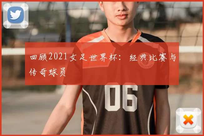 回顾2021女足世界杯：经典比赛与传奇球员