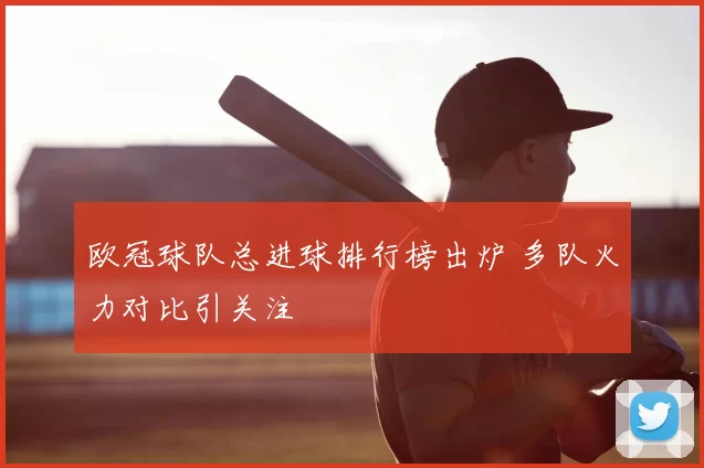 欧冠球队总进球排行榜出炉 多队火力对比引关注