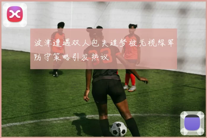 波津遭遇双人包夹追梦被无视绿军防守策略引发热议