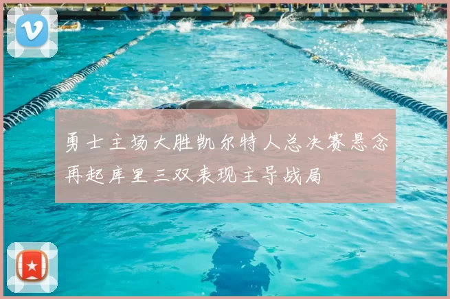 勇士主场大胜凯尔特人总决赛悬念再起库里三双表现主导战局