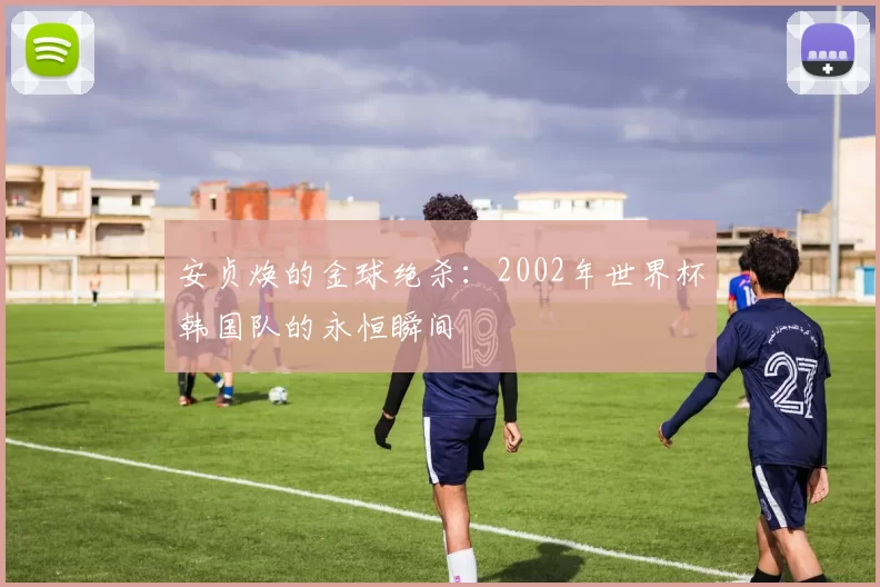 安贞焕的金球绝杀：2002年世界杯韩国队的永恒瞬间