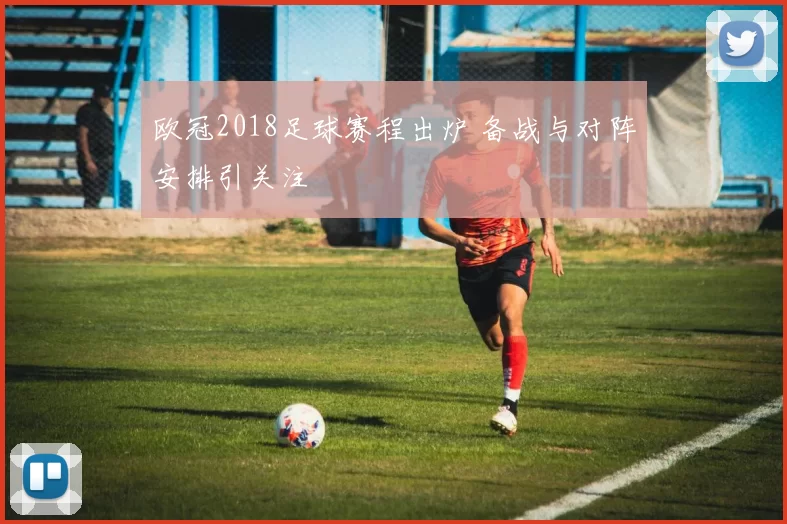 欧冠2018足球赛程出炉 备战与对阵安排引关注