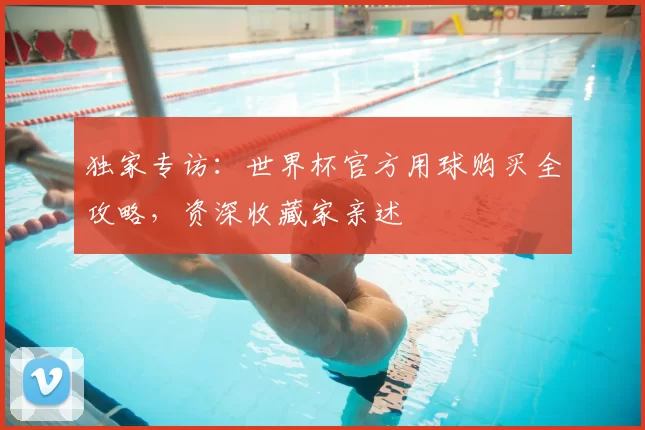 独家专访:世界杯官方用球购买全攻略,资深收藏家亲述