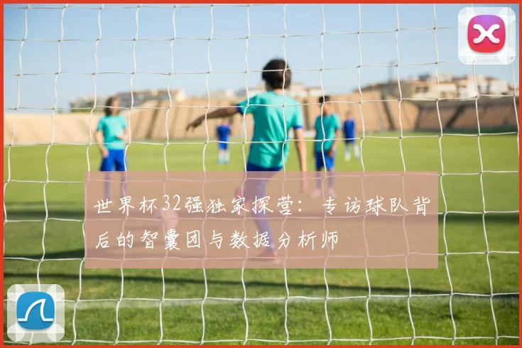 世界杯32强独家探营：专访球队背后的智囊团与数据分析师
