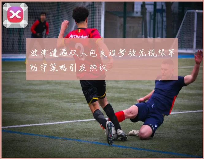 波津遭遇双人包夹追梦被无视绿军防守策略引发热议