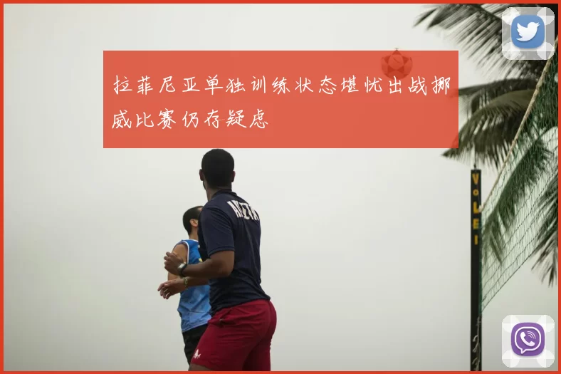 拉菲尼亚单独训练状态堪忧出战挪威比赛仍存疑虑