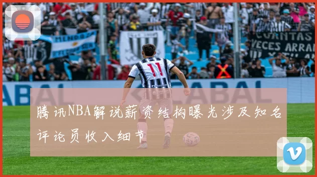 腾讯NBA解说薪资结构曝光涉及知名评论员收入细节