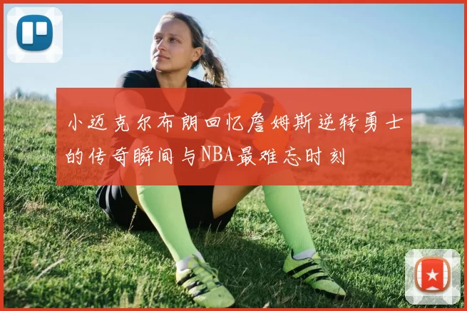 小迈克尔布朗回忆詹姆斯逆转勇士的传奇瞬间与NBA最难忘时刻