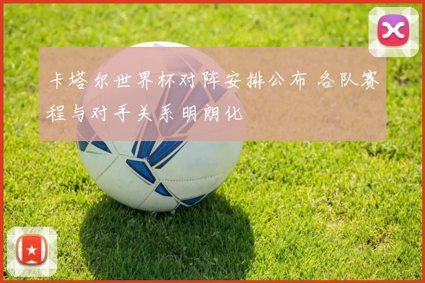 卡塔尔世界杯对阵安排公布 各队赛程与对手关系明朗化