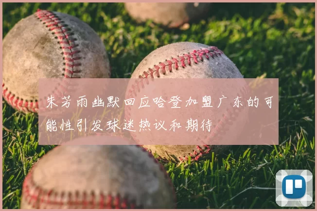 朱芳雨幽默回应哈登加盟广东的可能性引发球迷热议和期待