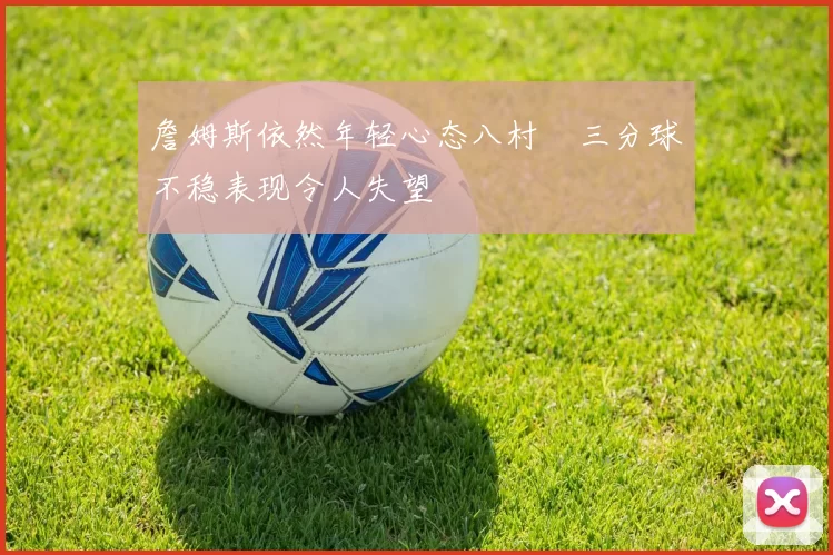 詹姆斯依然年轻心态八村塁三分球不稳表现令人失望