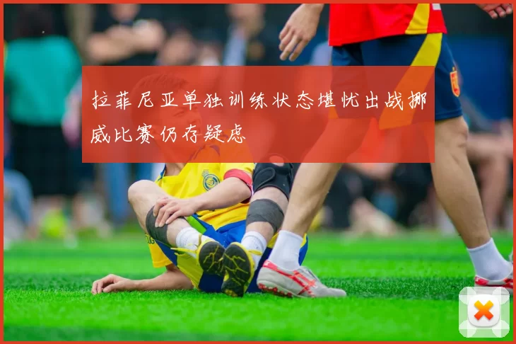 拉菲尼亚单独训练状态堪忧出战挪威比赛仍存疑虑