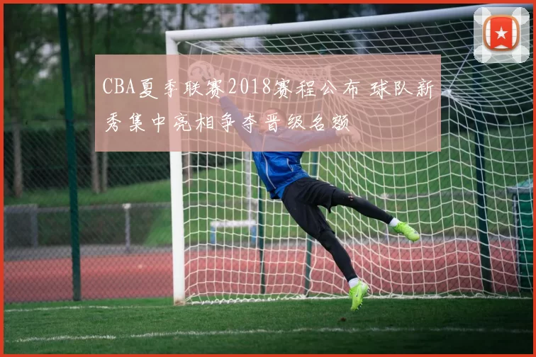 CBA夏季联赛2018赛程公布 球队新秀集中亮相争夺晋级名额