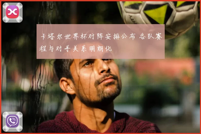 卡塔尔世界杯对阵安排公布 各队赛程与对手关系明朗化