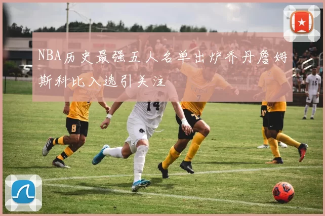 NBA历史最强五人名单出炉乔丹詹姆斯科比入选引关注