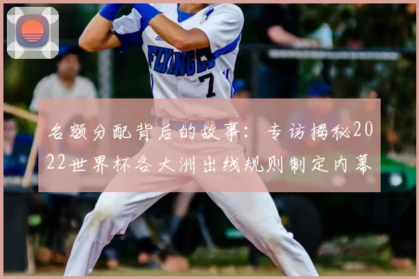 名额分配背后的故事：专访揭秘2022世界杯各大洲出线规则制定内幕
