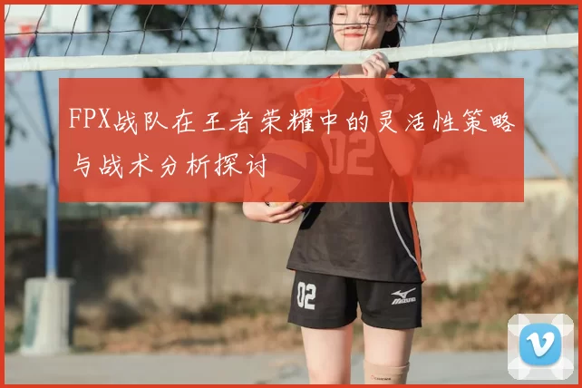 FPX战队在王者荣耀中的灵活性策略与战术分析探讨