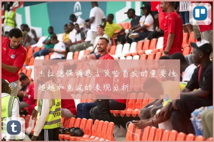 杰拉德强调恩古莫哈首发的重要性超越加克波的表现分析
