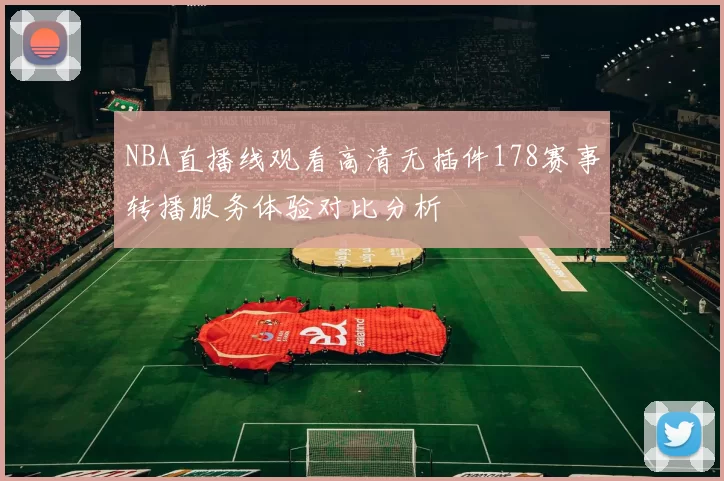 NBA直播线观看高清无插件178赛事转播服务体验对比分析