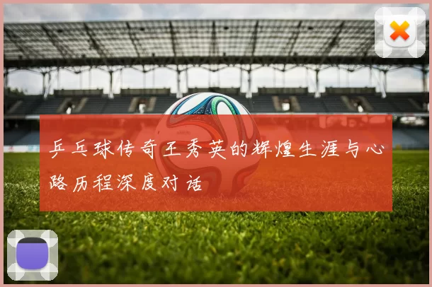 乒乓球传奇王秀英的辉煌生涯与心路历程深度对话