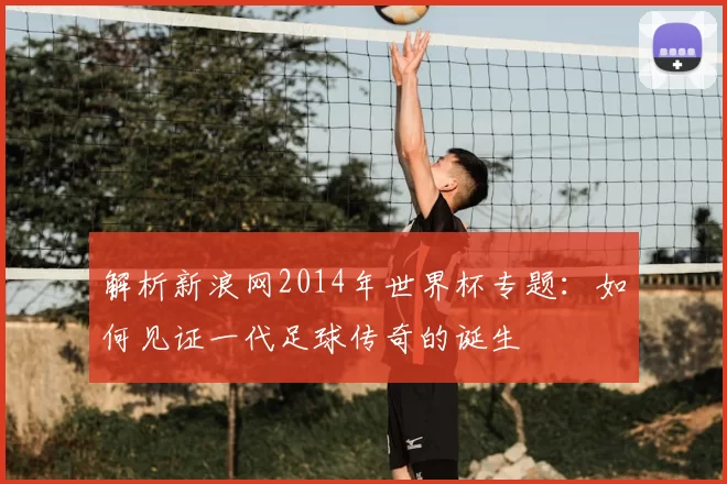 解析新浪网2014年世界杯专题:如何见证一代足球传奇的诞生