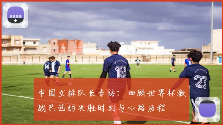 中国女排队长专访:回顾世界杯激战巴西的决胜时刻与心路历程