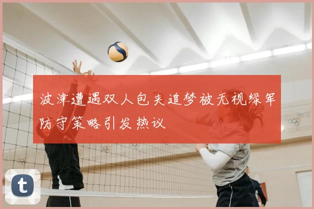 波津遭遇双人包夹追梦被无视绿军防守策略引发热议