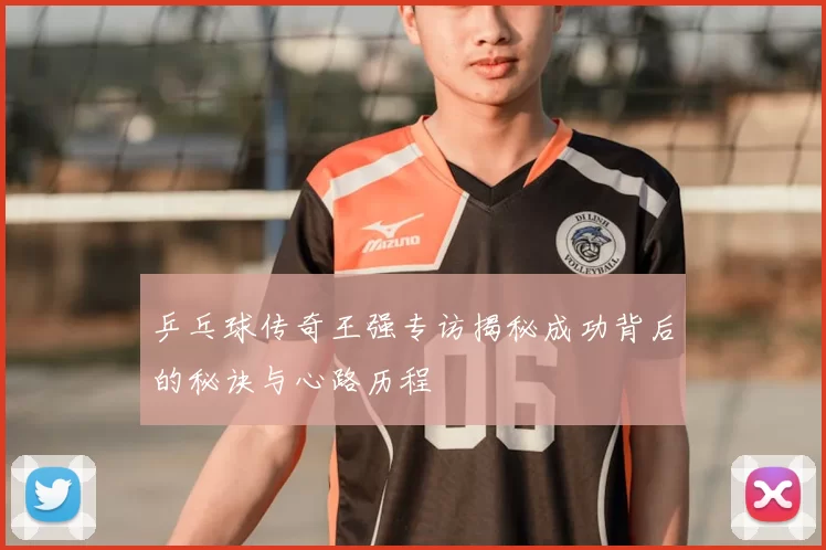 乒乓球传奇王强专访揭秘成功背后的秘诀与心路历程