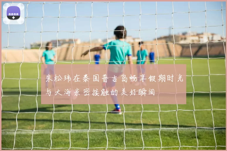 朱松玮在泰国普吉岛畅享假期时光与大海亲密接触的美好瞬间