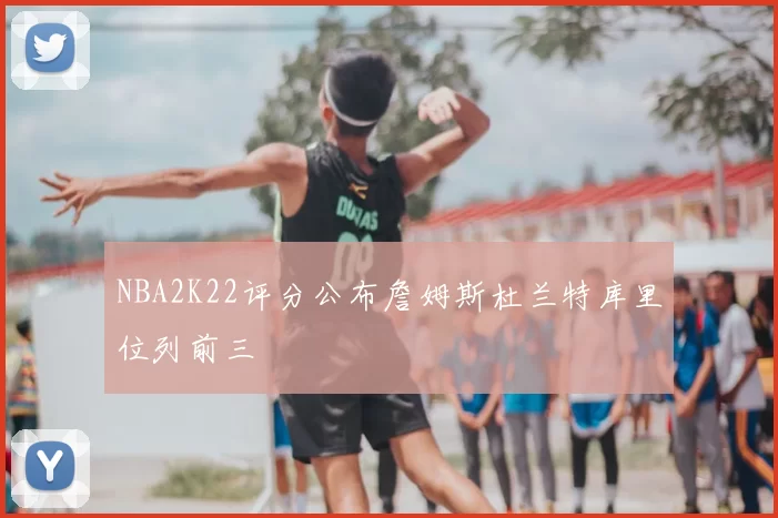 NBA2K22评分公布詹姆斯杜兰特库里位列前三