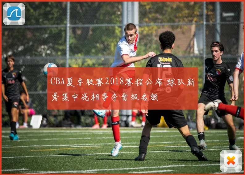 CBA夏季联赛2018赛程公布 球队新秀集中亮相争夺晋级名额