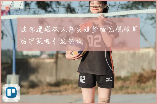 波津遭遇双人包夹追梦被无视绿军防守策略引发热议