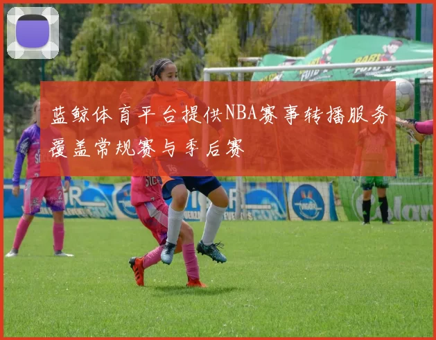 蓝鲸体育平台提供NBA赛事转播服务覆盖常规赛与季后赛