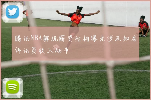 腾讯NBA解说薪资结构曝光涉及知名评论员收入细节