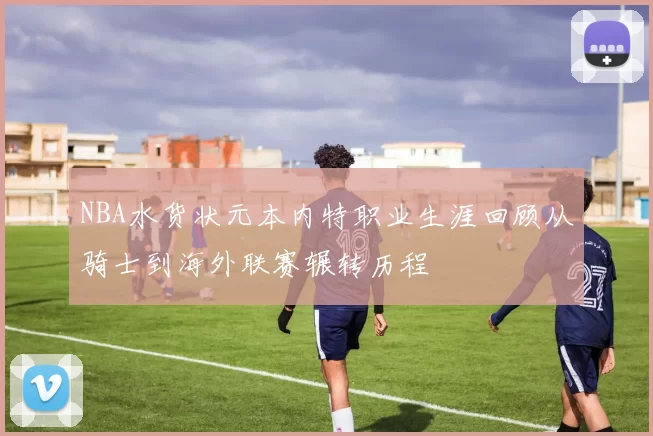 NBA水货状元本内特职业生涯回顾从骑士到海外联赛辗转历程