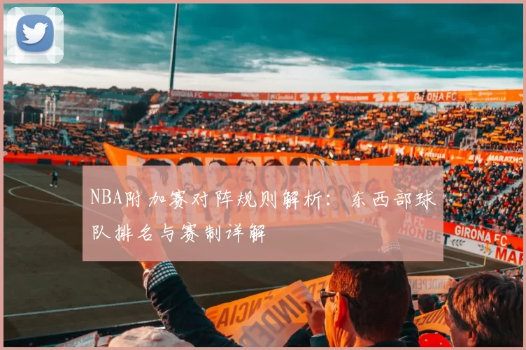 NBA附加赛对阵规则解析：东西部球队排名与赛制详解
