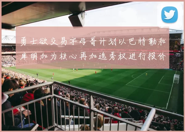 勇士欲交易字母哥计划以巴特勒和库明加为核心再加选秀权进行报价